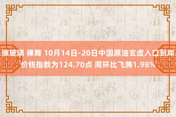 擦玻璃 裸舞 10月14日-20日中国原油玄虚入口到岸价钱指数为124.70点 周环比飞腾1.98%