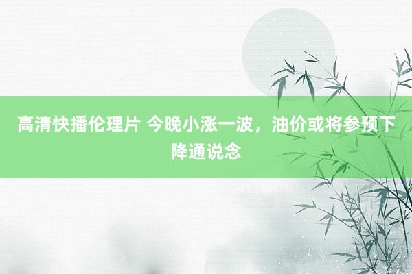 高清快播伦理片 今晚小涨一波，油价或将参预下降通说念