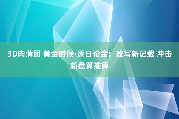 3D肉蒲团 黄金时候·逐日论金：改写新记载 冲击新盘算推算