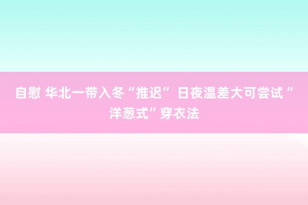 自慰 华北一带入冬“推迟” 日夜温差大可尝试“洋葱式”穿衣法