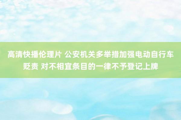 高清快播伦理片 公安机关多举措加强电动自行车贬责 对不相宜条目的一律不予登记上牌