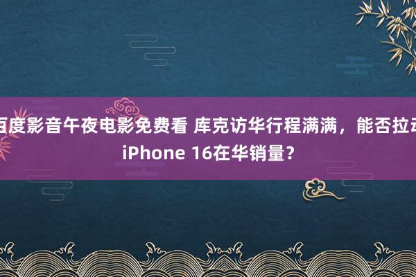 百度影音午夜电影免费看 库克访华行程满满，能否拉动iPhone 16在华销量？