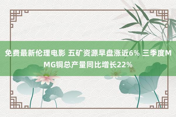 免费最新伦理电影 五矿资源早盘涨近6% 三季度MMG铜总产量同比增长22%