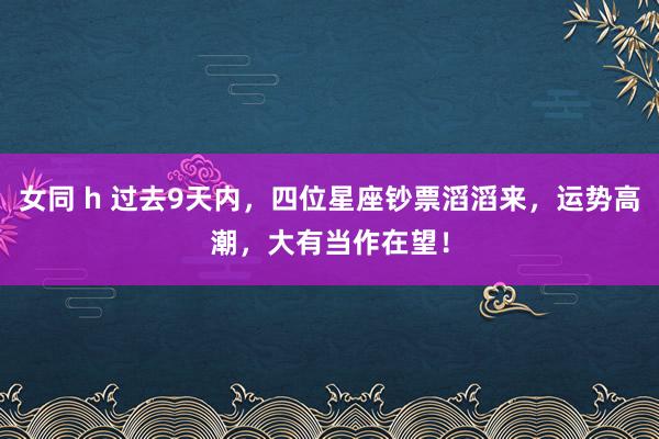 女同 h 过去9天内，四位星座钞票滔滔来，运势高潮，大有当作在望！