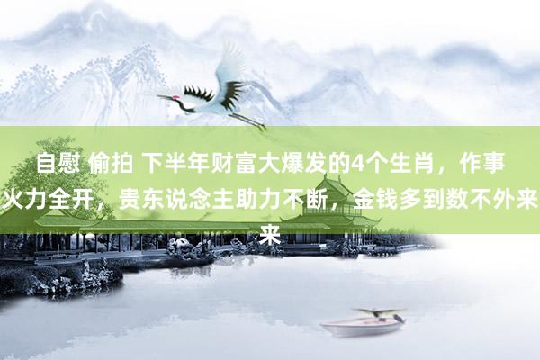 自慰 偷拍 下半年财富大爆发的4个生肖，作事火力全开，贵东说念主助力不断，金钱多到数不外来