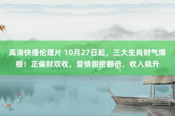 高清快播伦理片 10月27日起，三大生肖财气爆棚！正偏财双收，爱情甜密翻倍，收入飙升