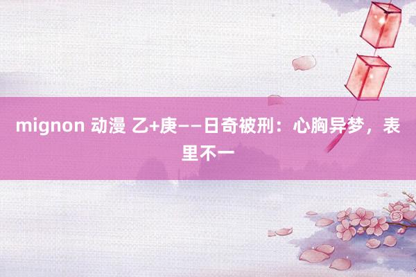 mignon 动漫 乙+庚——日奇被刑：心胸异梦，表里不一