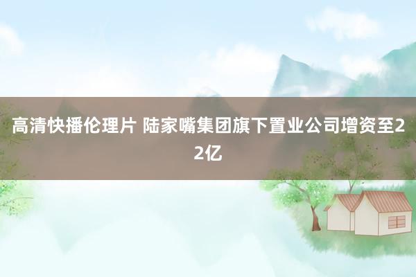 高清快播伦理片 陆家嘴集团旗下置业公司增资至22亿