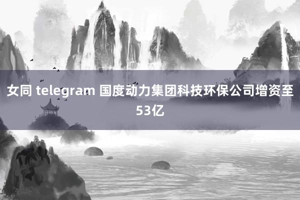 女同 telegram 国度动力集团科技环保公司增资至53亿