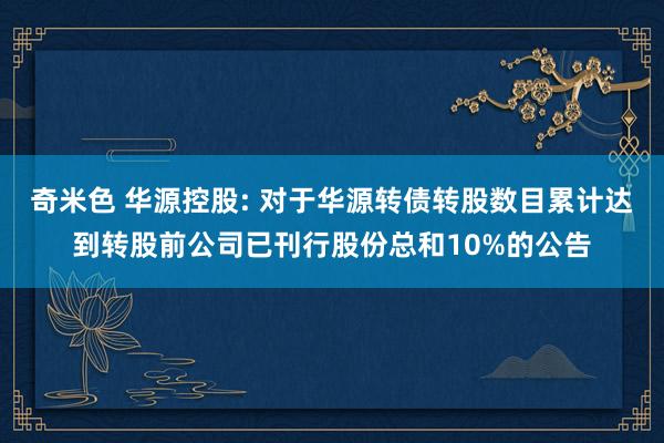 奇米色 华源控股: 对于华源转债转股数目累计达到转股前公司已刊行股份总和10%的公告