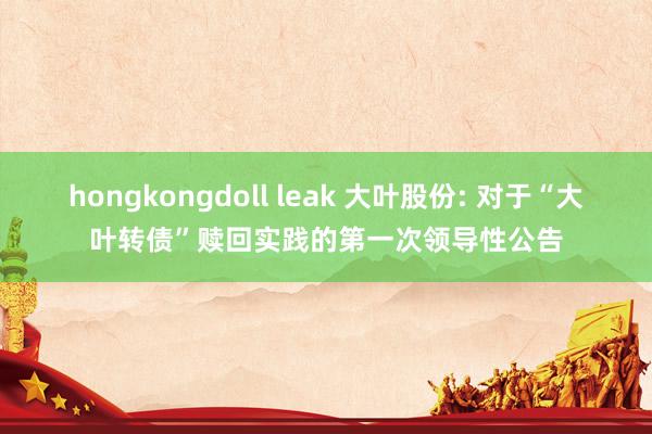 hongkongdoll leak 大叶股份: 对于“大叶转债”赎回实践的第一次领导性公告