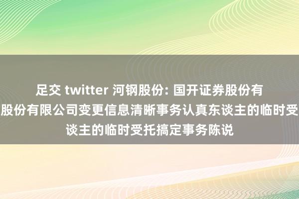 足交 twitter 河钢股份: 国开证券股份有限公司对于河钢股份有限公司变更信息清晰事务认真东谈主的临时受托搞定事务陈说