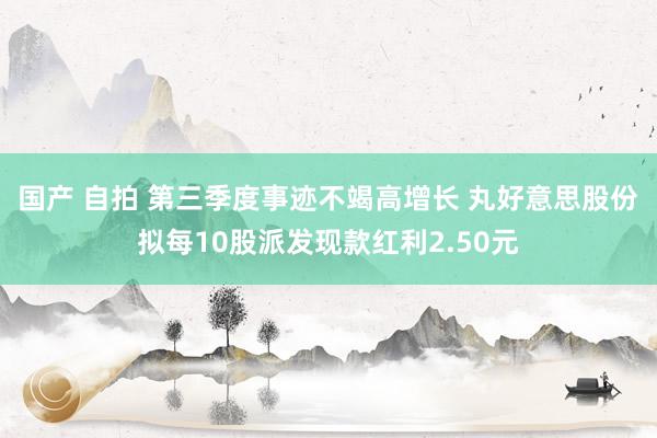 国产 自拍 第三季度事迹不竭高增长 丸好意思股份拟每10股派发现款红利2.50元