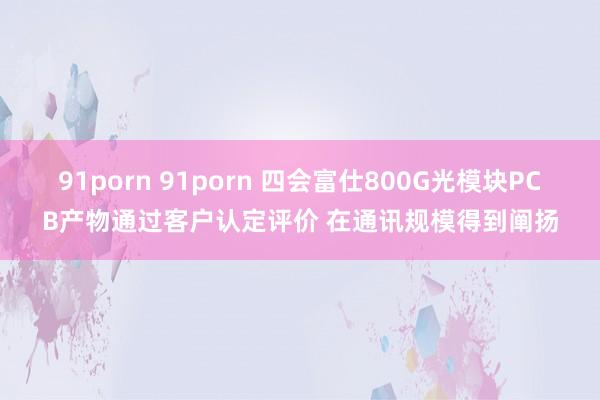 91porn 91porn 四会富仕800G光模块PCB产物通过客户认定评价 在通讯规模得到阐扬