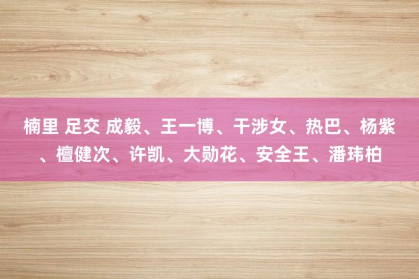 楠里 足交 成毅、王一博、干涉女、热巴、杨紫、檀健次、许凯、大勋花、安全王、潘玮柏