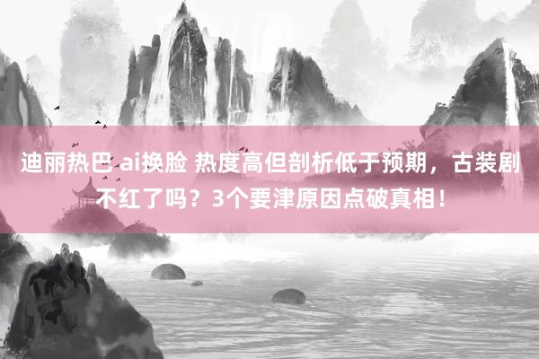 迪丽热巴 ai换脸 热度高但剖析低于预期，古装剧不红了吗？3个要津原因点破真相！