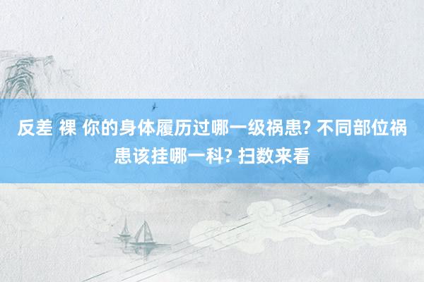 反差 裸 你的身体履历过哪一级祸患? 不同部位祸患该挂哪一科? 扫数来看