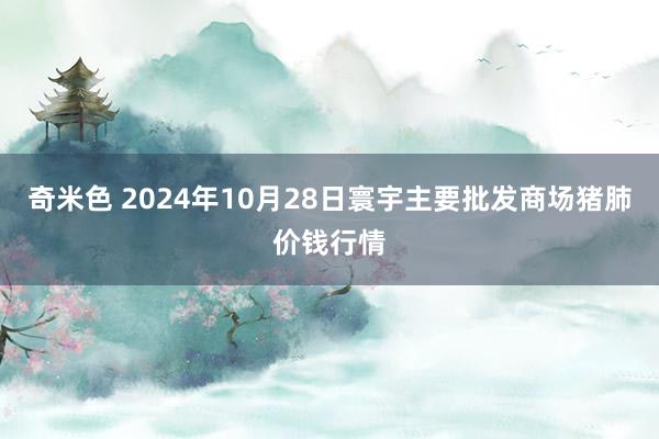 奇米色 2024年10月28日寰宇主要批发商场猪肺价钱行情