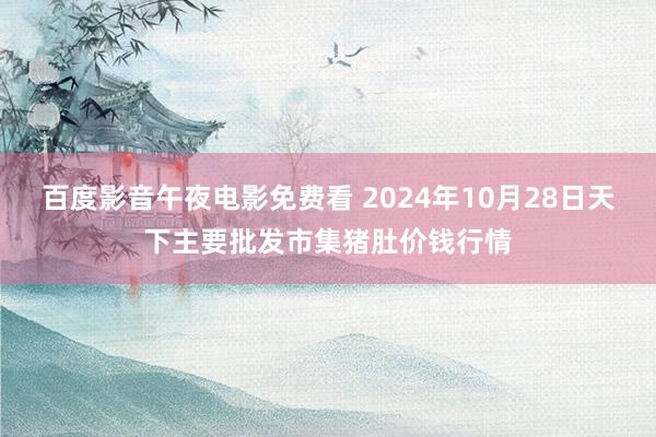 百度影音午夜电影免费看 2024年10月28日天下主要批发市集猪肚价钱行情