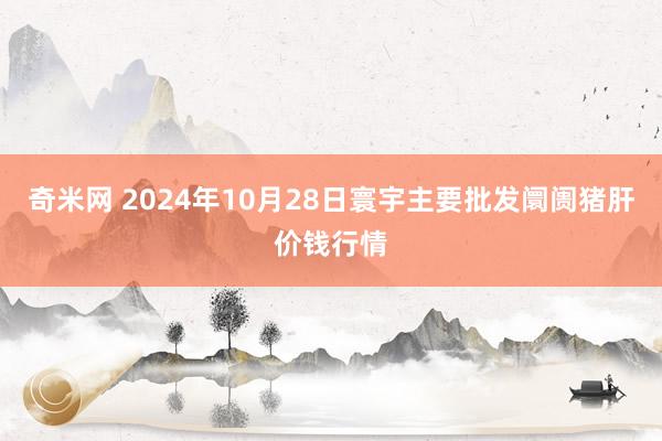 奇米网 2024年10月28日寰宇主要批发阛阓猪肝价钱行情