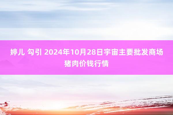 婷儿 勾引 2024年10月28日宇宙主要批发商场猪肉价钱行情