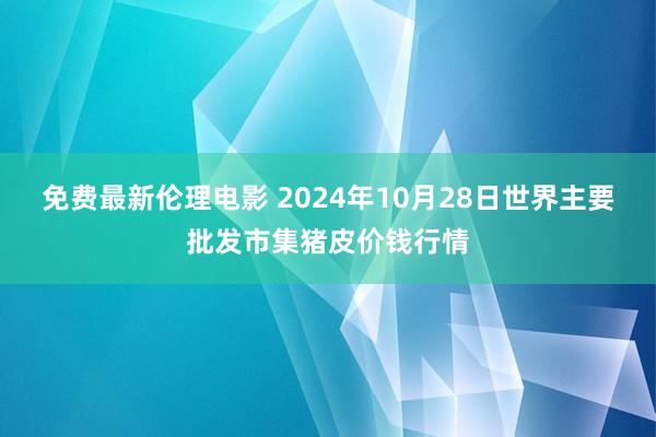 免费最新伦理电影 2024年10月28日世界主要批发市集猪皮价钱行情