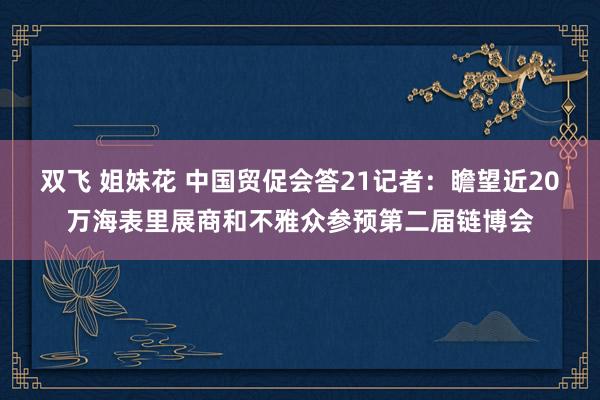 双飞 姐妹花 中国贸促会答21记者：瞻望近20万海表里展商和不雅众参预第二届链博会