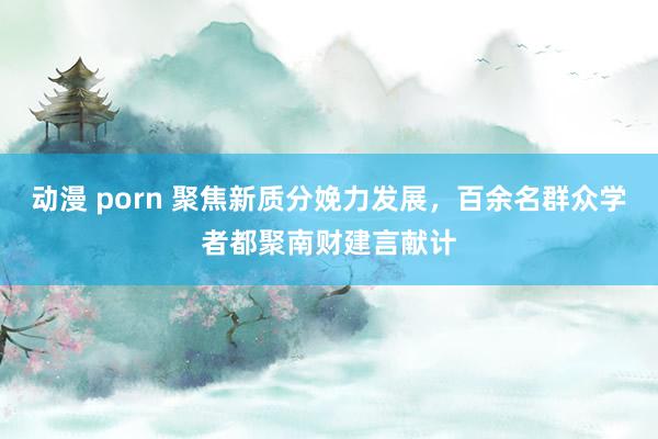 动漫 porn 聚焦新质分娩力发展，百余名群众学者都聚南财建言献计