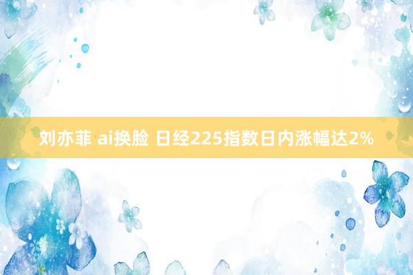 刘亦菲 ai换脸 日经225指数日内涨幅达2%