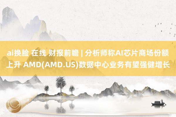 ai换脸 在线 财报前瞻 | 分析师称AI芯片商场份额上升 AMD(AMD.US)数据中心业务有望强健增长