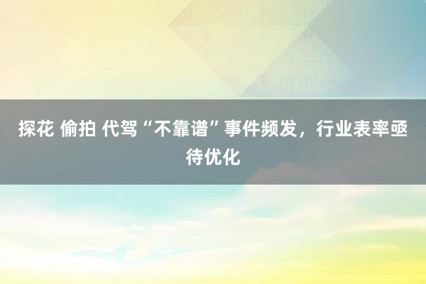 探花 偷拍 代驾“不靠谱”事件频发，行业表率亟待优化