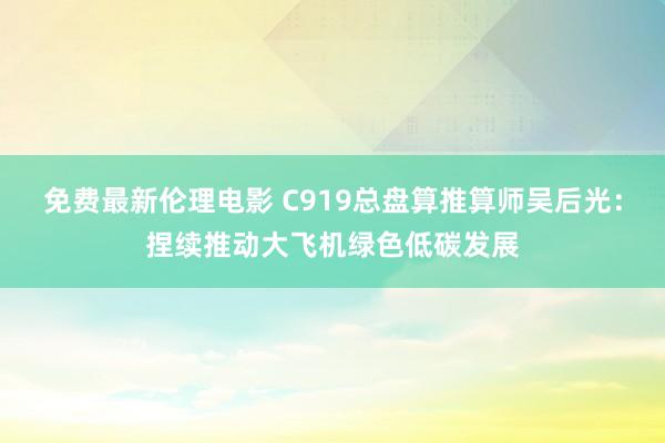 免费最新伦理电影 C919总盘算推算师吴后光：捏续推动大飞机绿色低碳发展