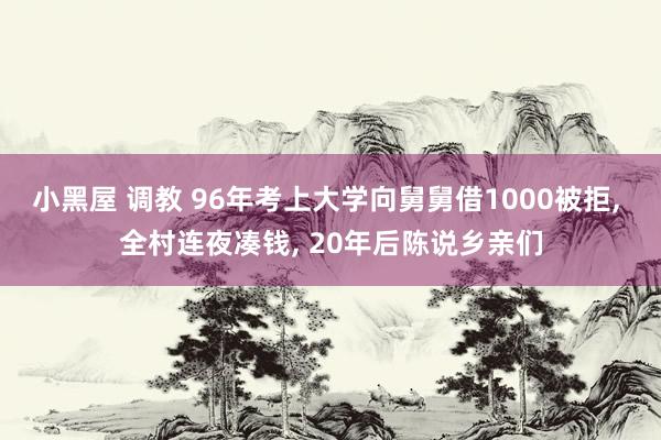 小黑屋 调教 96年考上大学向舅舅借1000被拒， 全村连夜凑钱， 20年后陈说乡亲们