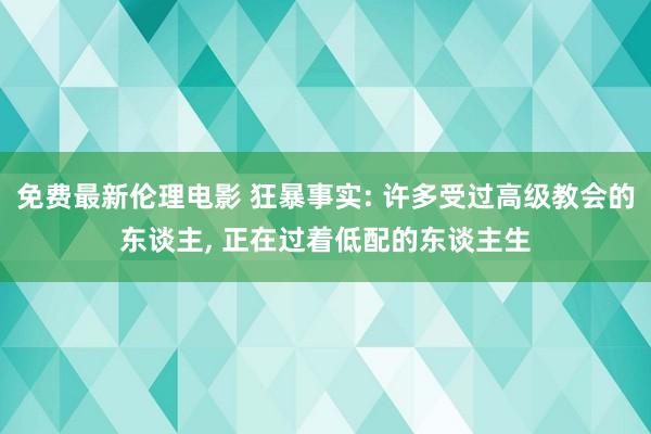 免费最新伦理电影 狂暴事实: 许多受过高级教会的东谈主, 正在过着低配的东谈主生