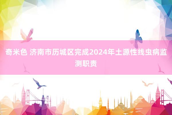 奇米色 济南市历城区完成2024年土源性线虫病监测职责