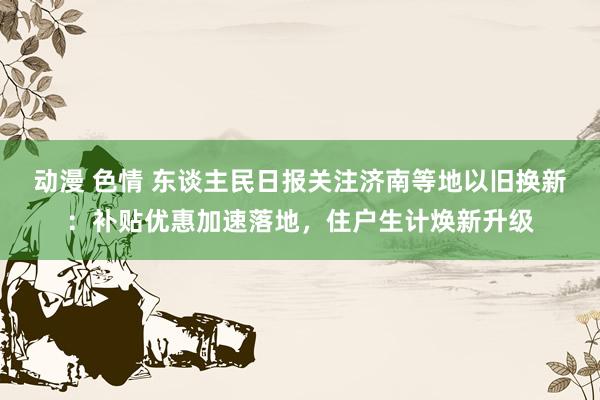 动漫 色情 东谈主民日报关注济南等地以旧换新：补贴优惠加速落地，住户生计焕新升级