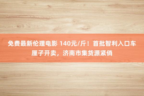 免费最新伦理电影 140元/斤！首批智利入口车厘子开卖，济南市集货源紧俏