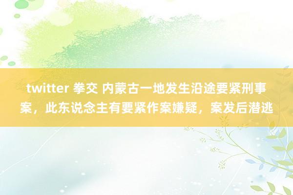 twitter 拳交 内蒙古一地发生沿途要紧刑事案，此东说念主有要紧作案嫌疑，案发后潜逃