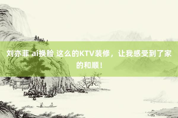 刘亦菲 ai换脸 这么的KTV装修，让我感受到了家的和顺！