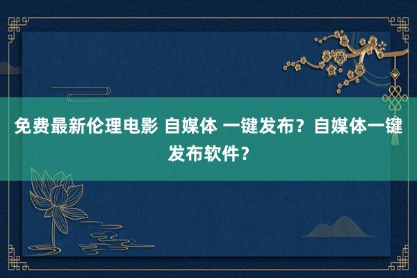 免费最新伦理电影 自媒体 一键发布？自媒体一键发布软件？