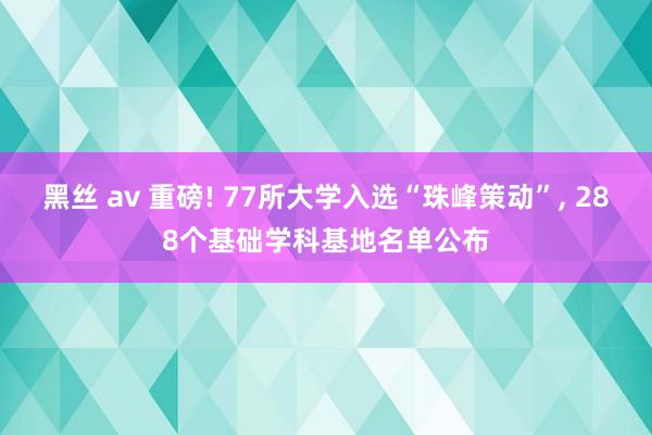 黑丝 av 重磅! 77所大学入选“珠峰策动”， 288个基础学科基地名单公布