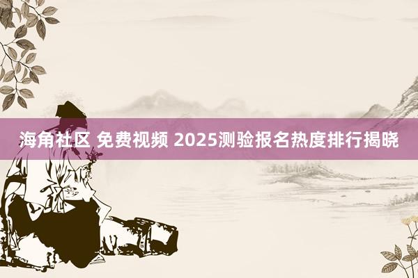 海角社区 免费视频 2025测验报名热度排行揭晓