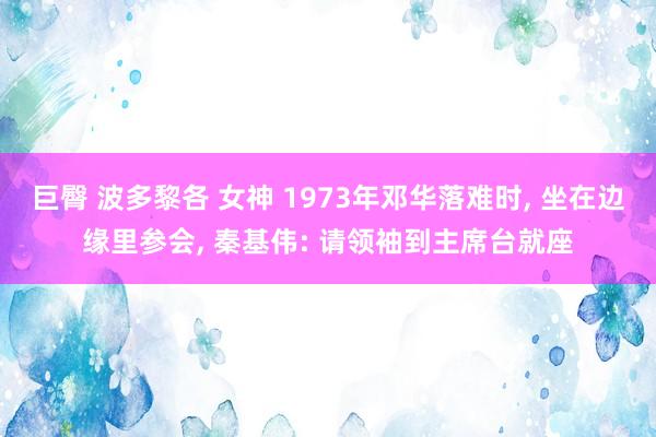 巨臀 波多黎各 女神 1973年邓华落难时， 坐在边缘里参会， 秦基伟: 请领袖到主席台就座