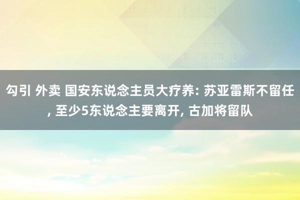 勾引 外卖 国安东说念主员大疗养: 苏亚雷斯不留任， 至少5东说念主要离开， 古加将留队