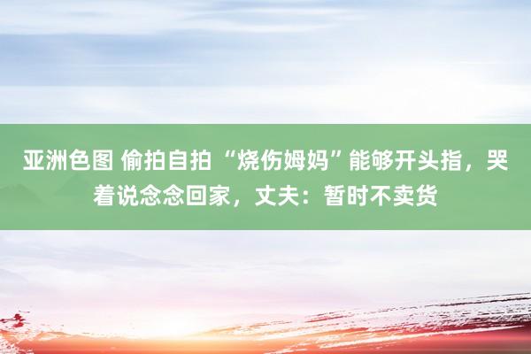 亚洲色图 偷拍自拍 “烧伤姆妈”能够开头指，哭着说念念回家，丈夫：暂时不卖货