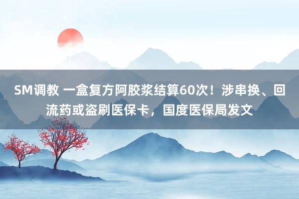 SM调教 一盒复方阿胶浆结算60次！涉串换、回流药或盗刷医保卡，国度医保局发文