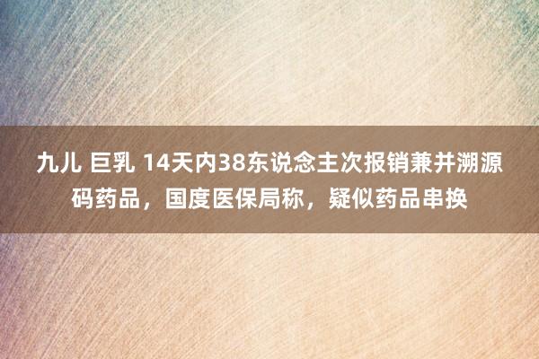 九儿 巨乳 14天内38东说念主次报销兼并溯源码药品，国度医保局称，疑似药品串换