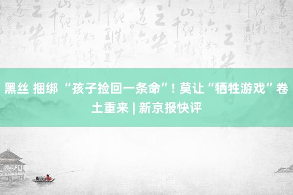 黑丝 捆绑 “孩子捡回一条命”! 莫让“牺牲游戏”卷土重来 | 新京报快评