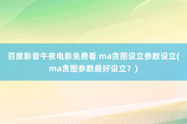 百度影音午夜电影免费看 ma贪图设立参数设立(ma贪图参数最好设立？)