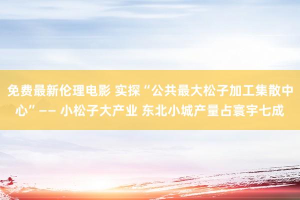 免费最新伦理电影 实探“公共最大松子加工集散中心”—— 小松子大产业 东北小城产量占寰宇七成